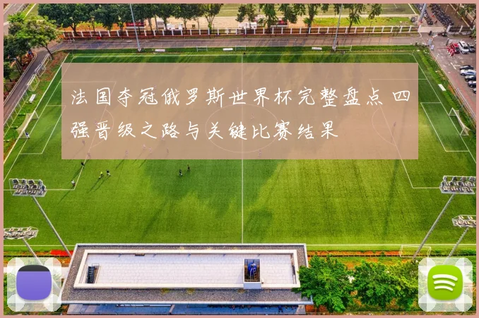 法国夺冠俄罗斯世界杯完整盘点 四强晋级之路与关键比赛结果