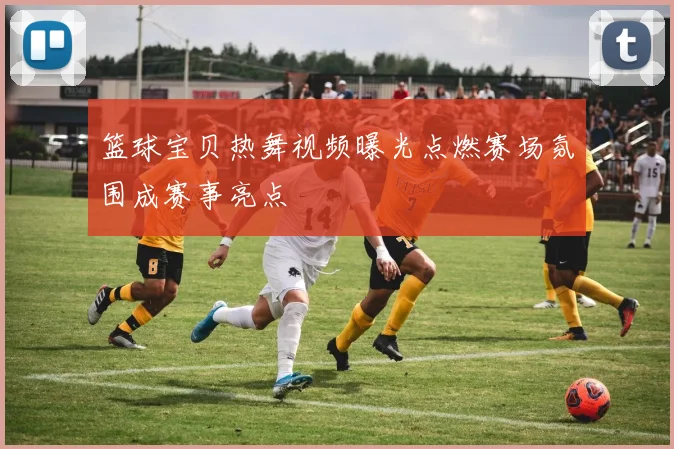 篮球宝贝热舞视频曝光点燃赛场氛围成赛事亮点