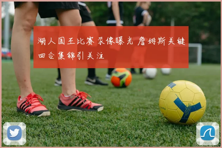 湖人国王比赛录像曝光 詹姆斯关键回合集锦引关注