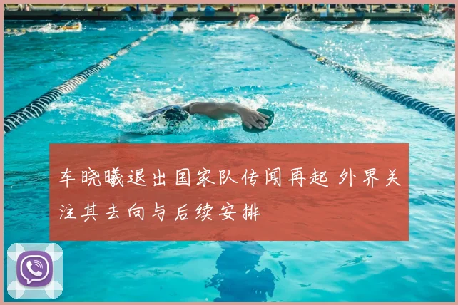 车晓曦退出国家队传闻再起 外界关注其去向与后续安排