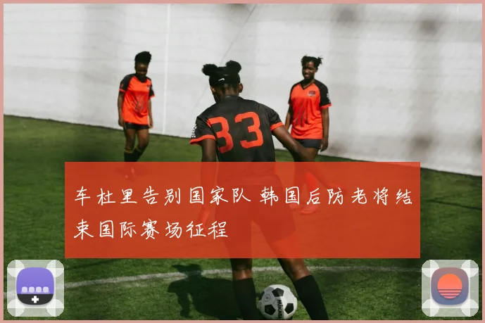 车杜里告别国家队 韩国后防老将结束国际赛场征程