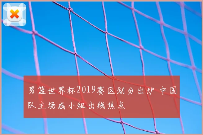 男篮世界杯2019赛区划分出炉 中国队主场成小组出线焦点