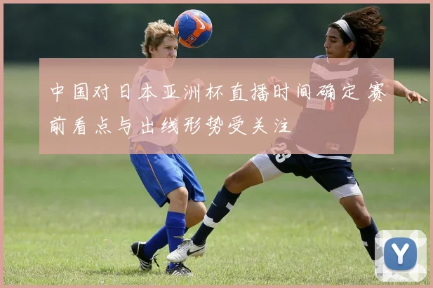 中国对日本亚洲杯直播时间确定 赛前看点与出线形势受关注