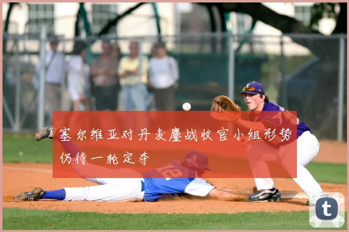 塞尔维亚对丹麦鏖战收官小组形势仍待一轮定夺