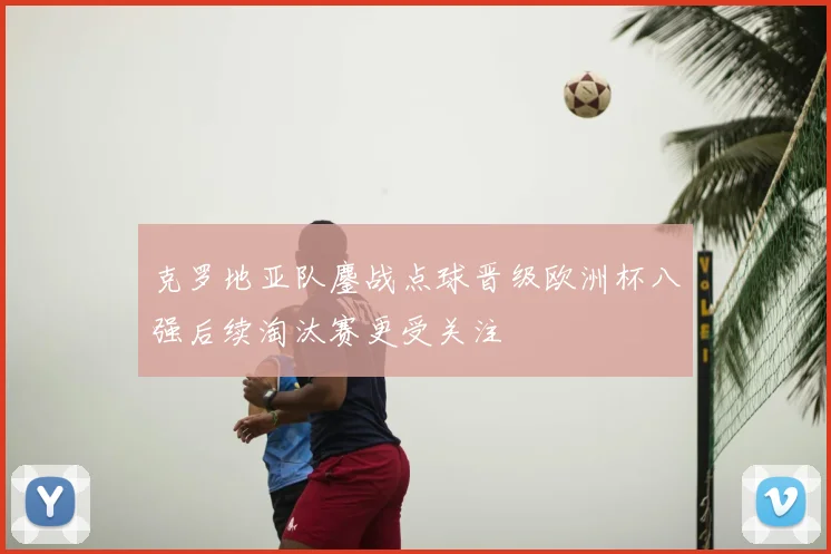 克罗地亚队鏖战点球晋级欧洲杯八强后续淘汰赛更受关注