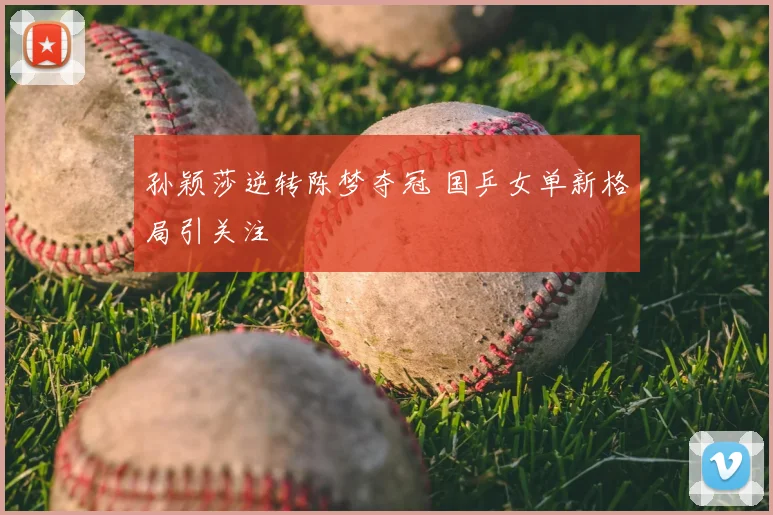 孙颖莎逆转陈梦夺冠 国乒女单新格局引关注