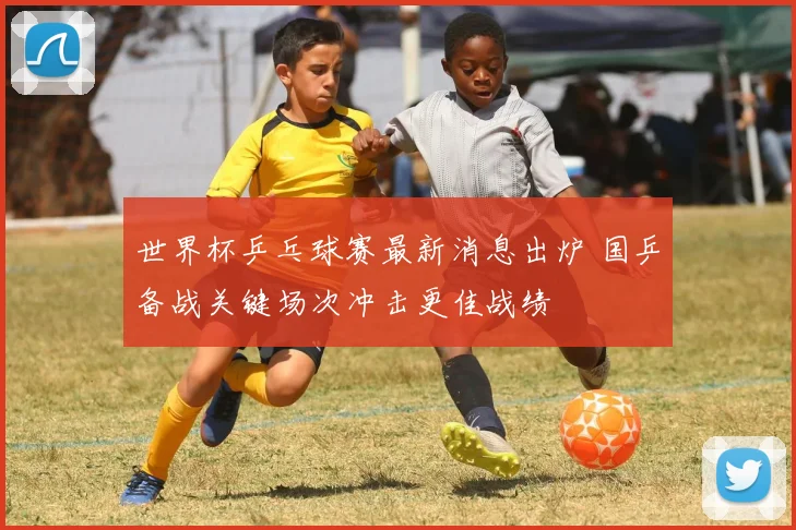 世界杯乒乓球赛最新消息出炉 国乒备战关键场次冲击更佳战绩