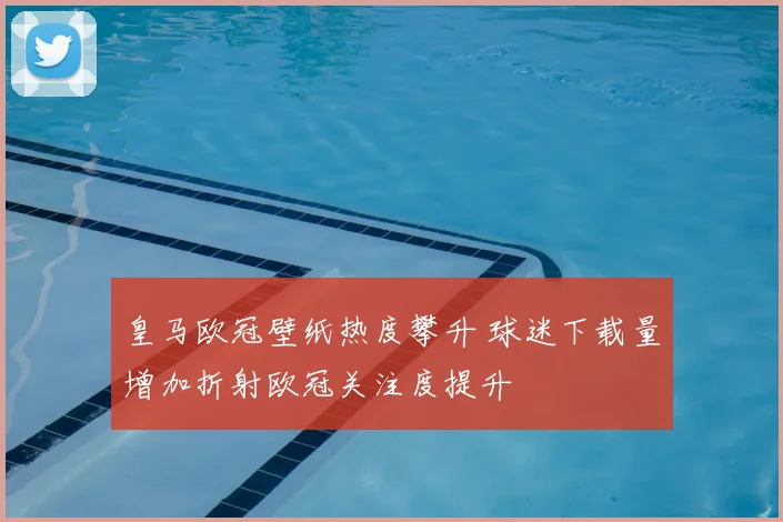 皇马欧冠壁纸热度攀升 球迷下载量增加折射欧冠关注度提升