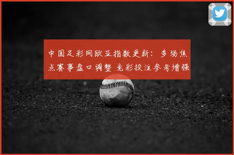 中国足彩网欧亚指数更新：多场焦点赛事盘口调整 竞彩投注参考增强