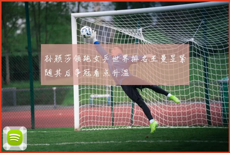 孙颖莎领跑女乒世界排名王曼昱紧随其后争冠看点升温