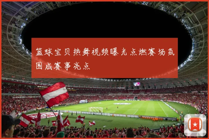 篮球宝贝热舞视频曝光点燃赛场氛围成赛事亮点