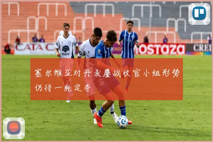 塞尔维亚对丹麦鏖战收官小组形势仍待一轮定夺