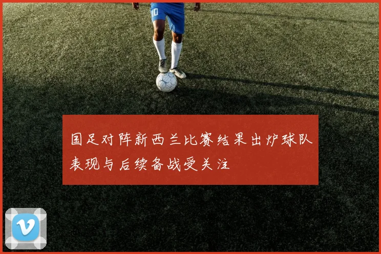 国足对阵新西兰比赛结果出炉球队表现与后续备战受关注