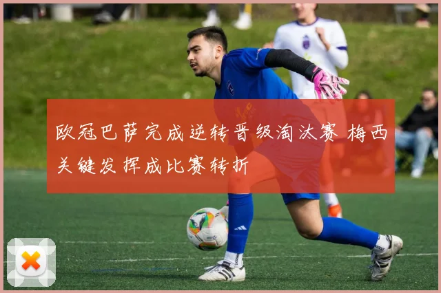 欧冠巴萨完成逆转晋级淘汰赛 梅西关键发挥成比赛转折