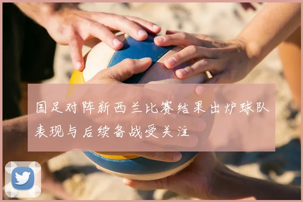 国足对阵新西兰比赛结果出炉球队表现与后续备战受关注