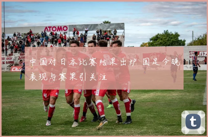 中国对日本比赛结果出炉 国足今晚表现与赛果引关注