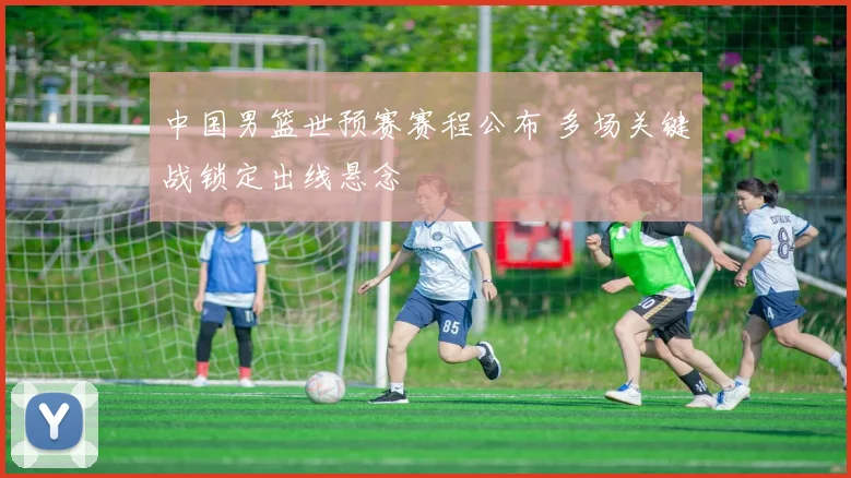 中国男篮世预赛赛程公布 多场关键战锁定出线悬念