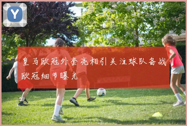 皇马欧冠外套亮相引关注球队备战欧冠细节曝光