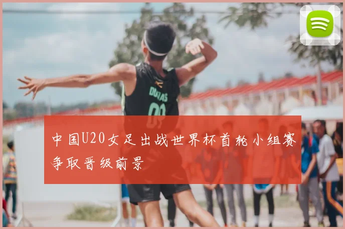 中国U20女足出战世界杯首轮小组赛争取晋级前景