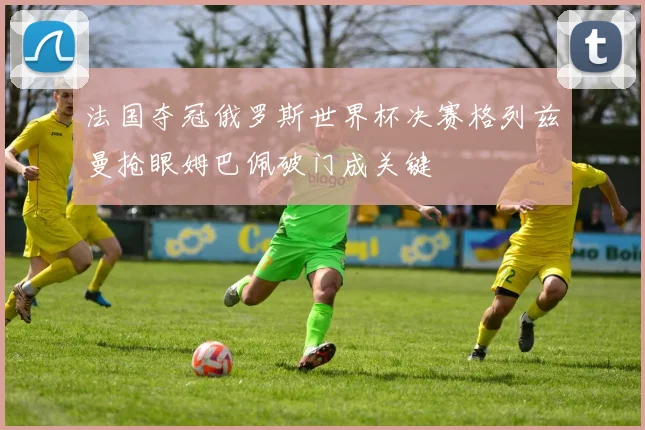 法国夺冠俄罗斯世界杯决赛格列兹曼抢眼姆巴佩破门成关键