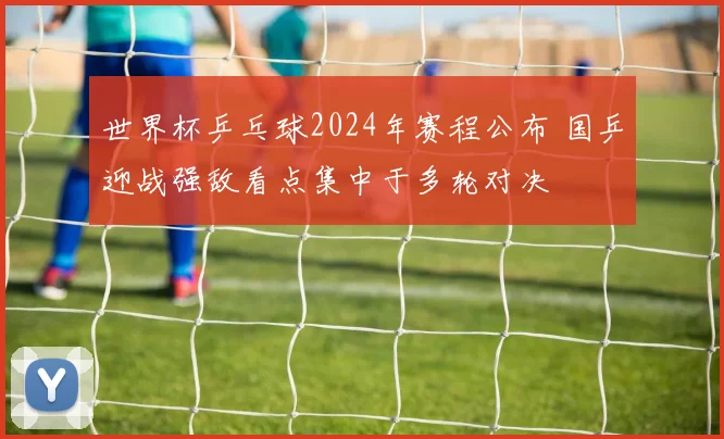 世界杯乒乓球2024年赛程公布 国乒迎战强敌看点集中于多轮对决