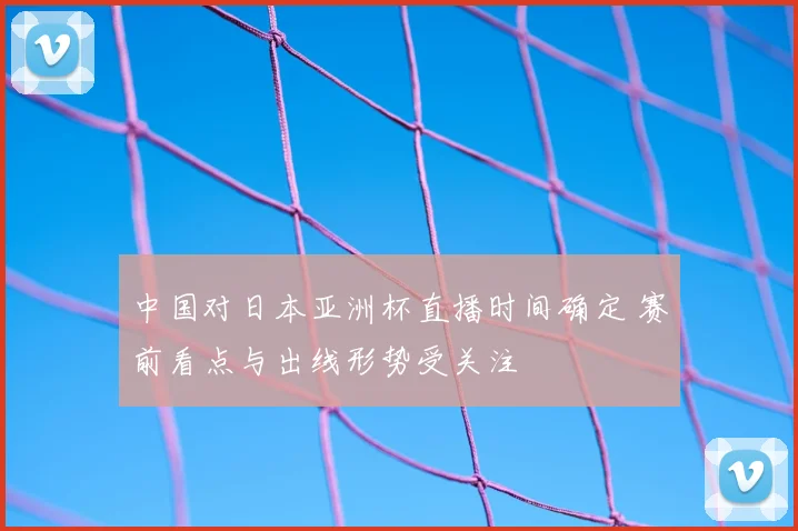 中国对日本亚洲杯直播时间确定 赛前看点与出线形势受关注