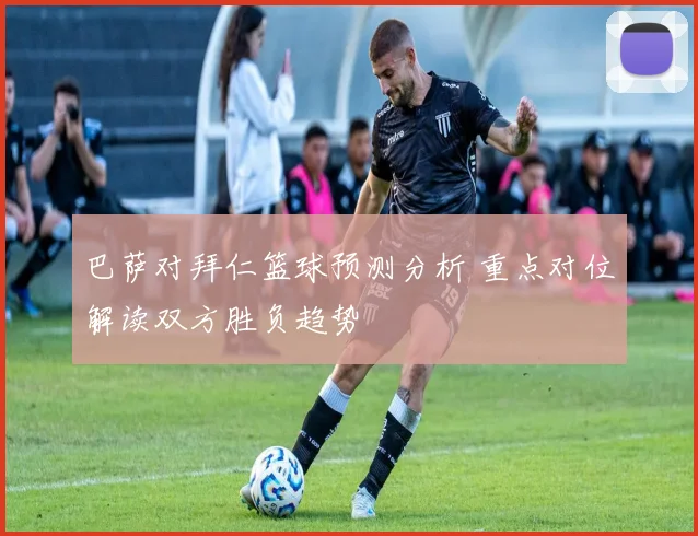 巴萨对拜仁篮球预测分析 重点对位解读双方胜负趋势