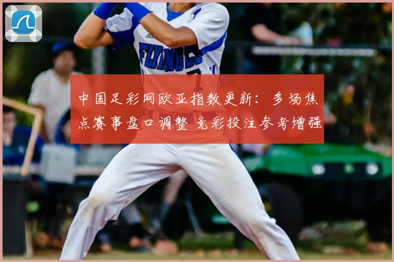 中国足彩网欧亚指数更新：多场焦点赛事盘口调整 竞彩投注参考增强