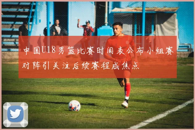 中国U18男篮比赛时间表公布小组赛对阵引关注后续赛程成焦点