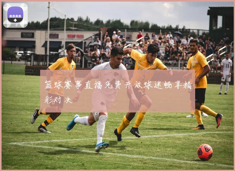 篮球赛事直播免费开放球迷畅享精彩对决