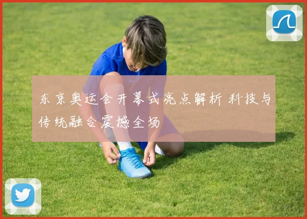 东京奥运会开幕式亮点解析 科技与传统融合震撼全场