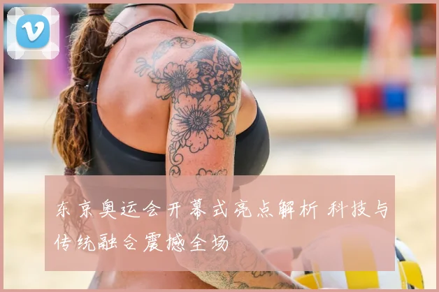 东京奥运会开幕式亮点解析 科技与传统融合震撼全场