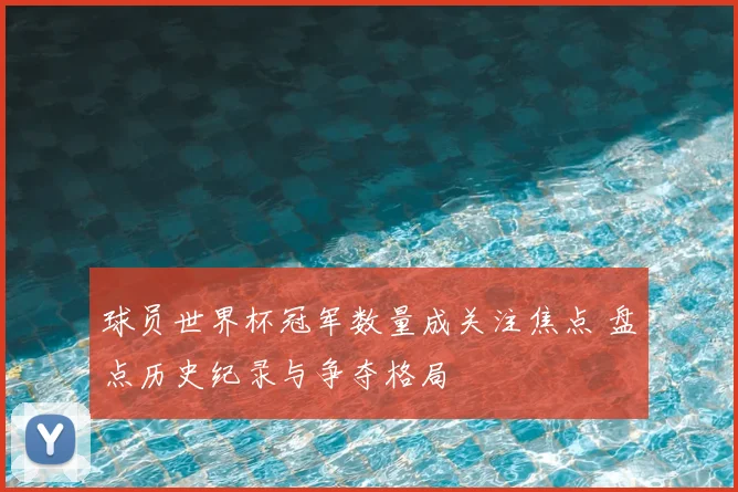 球员世界杯冠军数量成关注焦点 盘点历史纪录与争夺格局