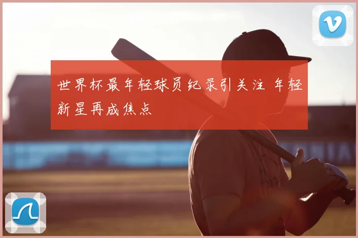 世界杯最年轻球员纪录引关注 年轻新星再成焦点