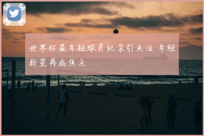 世界杯最年轻球员纪录引关注 年轻新星再成焦点