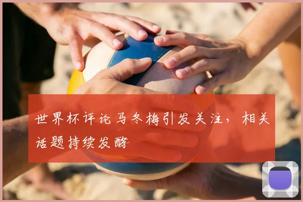 世界杯评论马冬梅引发关注，相关话题持续发酵